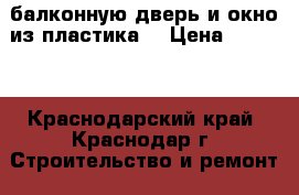 балконную дверь и окно из пластика  › Цена ­ 6 000 - Краснодарский край, Краснодар г. Строительство и ремонт » Двери, окна и перегородки   . Краснодарский край,Краснодар г.